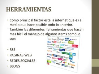 HERRAMIENTAS
• Como principal factor esta la internet que es el
medio que hace posible todo lo anterior.
También las diferentes herramientas que hacen
mas fácil el manejo de algunos ítems como lo
son:
• RSS
• PAGINAS WEB
• REDES SOCIALES
• BLOGS
 