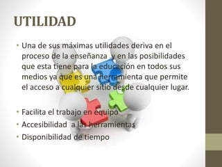 UTILIDAD
• Una de sus máximas utilidades deriva en el
proceso de la enseñanza y en las posibilidades
que esta tiene para la educación en todos sus
medios ya que es una herramienta que permite
el acceso a cualquier sitio desde cualquier lugar.
• Facilita el trabajo en equipo
• Accesibilidad a las herramientas
• Disponibilidad de tiempo
 