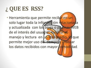 ¿ QUE ES RSS?
• Herramienta que permite recibir en un
solo lugar toda la información relacionada
y actualizada con los blogs o paginas WEB
de el interés del usuario . Facilita su
manejo y lectura en un solo medio, lo que
permite mejor uso del tiempo y analizar
los datos recibidos con mayor comodidad.
 