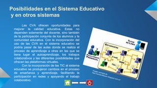 Posibilidades en el Sistema Educativo
y en otros sistemas
Las CVA ofrecen oportunidades para
mejorar la calidad educativa. Estas no
dependen solamente del docente, sino también
de la participación conjunta de los alumnos y la
comunidad educativa. Con la incorporación del
uso de las CVA en el sistema educativo se
podría pasar de las aulas donde se realiza el
proceso de aprendizaje a otras en las que se
tiene lugar el autoaprendizaje, los trabajos
colaborativos y las diferentes posibilidades que
ofrecen las plataformas virtuales.
Con la incorporación de las TIC al sistema
educativo se produjeron cambios en el proceso
de enseñanza y aprendizaje, facilitando la
participación en redes y apoyando el trabajo
colaborativo.
 