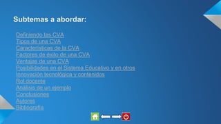 Subtemas a abordar:
Definiendo las CVA
Tipos de una CVA
Características de la CVA
Factores de éxito de una CVA
Ventajas de una CVA
Posibilidades en el Sistema Educativo y en otros
Innovación tecnológica y contenidos
Rol docente
Análisis de un ejemplo
Conclusiones
Autores
Bibliografía
 