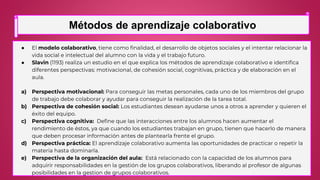 ● El modelo colaborativo, tiene como finalidad, el desarrollo de objetos sociales y el intentar relacionar la
vida social e intelectual del alumno con la vida y el trabajo futuro.
● Slavin (1193) realiza un estudio en el que explica los métodos de aprendizaje colaborativo e identifica
diferentes perspectivas: motivacional, de cohesión social, cognitivas, práctica y de elaboración en el
aula.
a) Perspectiva motivacional: Para conseguir las metas personales, cada uno de los miembros del grupo
de trabajo debe colaborar y ayudar para conseguir la realización de la tarea total.
b) Perspectiva de cohesión social: Los estudiantes desean ayudarse unos a otros a aprender y quieren el
éxito del equipo.
c) Perspectiva cognitiva: Define que las interacciones entre los alumnos hacen aumentar el
rendimiento de éstos, ya que cuando los estudiantes trabajan en grupo, tienen que hacerlo de manera
que deben procesar información antes de plantearla frente el grupo.
d) Perspectiva práctica: El aprendizaje colaborativo aumenta las oportunidades de practicar o repetir la
materia hasta dominarla.
e) Perspectiva de la organización del aula: Está relacionado con la capacidad de los alumnos para
adquirir responsabilidades en la gestión de los grupos colaborativos, liberando al profesor de algunas
posibilidades en la gestion de grupos colaborativos.
Métodos de aprendizaje colaborativo
 