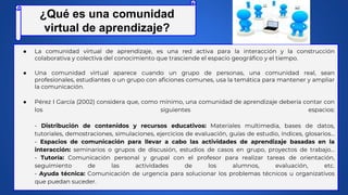 ● La comunidad virtual de aprendizaje, es una red activa para la interacción y la construcción
colaborativa y colectiva del conocimiento que trasciende el espacio geográfico y el tiempo.
● Una comunidad virtual aparece cuando un grupo de personas, una comunidad real, sean
profesionales, estudiantes o un grupo con aficiones comunes, usa la temática para mantener y ampliar
la comunicación.
● Pérez I García (2002) considera que, como mínimo, una comunidad de aprendizaje debería contar con
los siguientes espacios:
- Distribución de contenidos y recursos educativos: Materiales multimedia, bases de datos,
tutoriales, demostraciones, simulaciones, ejercicios de evaluación, guías de estudio, índices, glosarios…
- Espacios de comunicación para llevar a cabo las actividades de aprendizaje basadas en la
interacción: seminarios o grupos de discusión, estudios de casos en grupo, proyectos de trabajo…
- Tutoría: Comunicación personal y grupal con el profesor para realizar tareas de orientación,
seguimiento de las actividades de los alumnos, evaluación, etc.
- Ayuda técnica: Comunicación de urgencia para solucionar los problemas técnicos u organizativos
que puedan suceder.
¿Qué es una comunidad
virtual de aprendizaje?
 