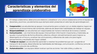 ● El trabajo colaborativo, debe procurar elaborar y establecer una cultura colaborativa entre el equipo de
docentes y alumnos. Los elementos que siempre están presentes en este tipo de aprendizajes son:
1. Cooperación: Los estudiantes se apoyan mutuamente para cumplor con un doble objetivo: lograr ser
expertos en el conocimiento del contenido, además de desarrollar habilidades de trabajo en equipo.
2. Responsabilidad: Los estudiantes son responsables de manera individual de la tarea a realizar.
3. Comunicación: Los miembros del equipo intercambian información importante y materiales, se
ayudan mutuamente de forma eficiente y efectiva, ofrecen retroalimentación para mejorar su
desempeño en el futuro y analizan las conclusiones y reflexiones de cada uno para lograr
pensamientos y resultados de mayor calidad.
4. Trabajo en equipo: Los estudiantes aprenden a resolver los problemas que van surgiendo al
transcurrir de la tarea, desarrollando las habilidades de liderazgo, comunicación, confianza, toma de
decisiones y solución de conflictos.
5. Autoevaluación: Los equipos deben evaluar qué las acciones han sido útiles y cuáles no.
Características y elementos del
aprendizaje colaborativo
 