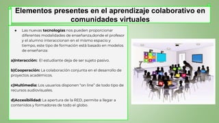 ● Las nuevas tecnologías nos pueden proporcionar
diferentes modalidades de enseñanza,donde el profesor
y el alumno interaccionan en el mismo espacio y
tiempo, este tipo de formación está basado en modelos
de enseñanza:
a)Interacción: El estudiante deja de ser sujeto pasivo.
b)Cooperación: La colaboración conjunta en el desarrollo de
proyectos académicos.
c)Multimedia: Los usuarios disponen “on line” de todo tipo de
recursos audiovisuales.
d)Accesibilidad: La apertura de la RED, permite a llegar a
contenidos y formadores de todo el globo.
Elementos presentes en el aprendizaje colaborativo en
comunidades virtuales
 