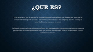 ¿QUE ES?
Para las marcas que se centran en el intercambio de conocimientos y el aprendizaje, este tipo de
comunidad online puede ayudar a conectar con una audiencia más amplia y mejorar la voz y la
autoridad de una marca en su sector.
Utilizando una plataforma online de confianza, las marcas pueden compartir conocimientos, avances
preliminares de investigaciones en curso que puedan ser de interés para los participantes y otros
contenidos exclusivos.
 