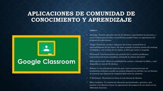 APLICACIONES DE COMUNIDAD DE
CONOCIMIENTO Y APRENDIZAJE
EJEMPLO:
• Duolingo. Permite aprender más de 20 idiomas y personalizar las lecciones, y
en su versión para escuelas, los profesores pueden hacer un seguimiento del
progreso de cada alumno.
• Google Classroom. Ayuda a organizar las tareas e incrementar el
aprovechamiento de las clases. En mayo ocupaba el primer puesto del ranking
en España y, con el inicio de las clases, es fácil que vuelva a ocuparlo.
• Photomath. Una herramiento que permite leer y resolver problemas
matemáticos de forma inmediata utilizando la cámara del móvil.
• Bible app for kids. Ofrece la posibilidad de conocer y entender la biblia, y está
disponible en más de 60 idiomas.
• Kahoot! es una plataforma gratuita para crear cuestionarios que los
estudiantes contestan usando sus propios dispositivos móviles, con un formato
de concurso que fomenta la competitividad entre los alumnos.
• U-Dictionary. Diccionario en línea en una docena de idiomas.
• Khan Academy. Un sistema de educación personalizado y gratuito y que
permite a los docentes hacer un seguimiento del progreso de sus clases en las
diferentes materias.
 