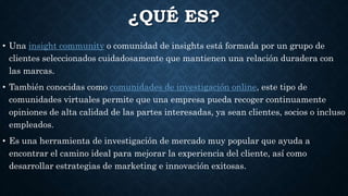¿QUÉ ES?
• Una insight community o comunidad de insights está formada por un grupo de
clientes seleccionados cuidadosamente que mantienen una relación duradera con
las marcas.
• También conocidas como comunidades de investigación online, este tipo de
comunidades virtuales permite que una empresa pueda recoger continuamente
opiniones de alta calidad de las partes interesadas, ya sean clientes, socios o incluso
empleados.
• Es una herramienta de investigación de mercado muy popular que ayuda a
encontrar el camino ideal para mejorar la experiencia del cliente, así como
desarrollar estrategias de marketing e innovación exitosas.
 