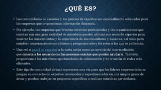 ¿QUÉ ES?
• Las comunidades de asesores y los paneles de expertos son especialmente adecuados para
las empresas que proporcionan información dinámica.
• Por ejemplo, las empresas que brindan servicios profesionales y las organizaciones que
cuentan con una gran cantidad de miembros pueden utilizar sus redes de expertos para
mostrar los conocimientos y la experiencia de sus consultores y asesores, así como para
entablar conversaciones con clientes y prospectos sobre los retos a los que se enfrentan.
• Una red o panel de expertos a la carta actúa como un servicio de intermediación
que conecta a los usuarios con las personas exactas que pueden ayudarle. También
proporciona a los miembros oportunidades de colaboración y de creación de redes más
eficientes.
• Este tipo de comunidad virtual representa una vía para que los líderes empresariales se
pongan en contacto con expertos reconocidos y experimentados en una amplia gama de
áreas y puedan trabajar en proyectos específicos o realizar consultas particulares.
 