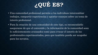 ¿QUÉ ES?
• Una comunidad profesional permite a los individuos intercambiar
trabajos, compartir experiencias y aportar consejos sobre un tema de
interés profesional.
• Para la creación de una comunidad de este tipo, es recomendable
asegurarse de que el contenido y la información de la comunidad sean
lo suficientemente avanzados como para evocar el interés de los
profesionales experimentados, pero que también pueda ser acogedor
para los novatos.
 
