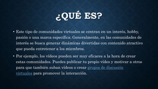 ¿QUÉ ES?
• Este tipo de comunidades virtuales se centran en un interés, hobby,
pasión o una marca específica. Generalmente, en las comunidades de
interés se busca generar dinámicas divertidas con contenido atractivo
que pueda entretener a los miembros.
• Por ejemplo, los vídeos pueden ser muy eficaces a la hora de crear
estas comunidades. Puedes publicar tu propio vídeo y motivar a otros
para que también suban vídeos o crear grupos de discusión
virtuales para promover la interacción.
 
