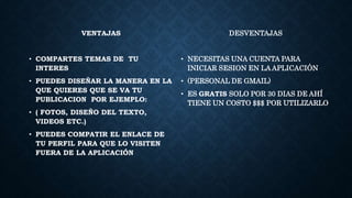 VENTAJAS
• COMPARTES TEMAS DE TU
INTERES
• PUEDES DISEÑAR LA MANERA EN LA
QUE QUIERES QUE SE VA TU
PUBLICACION POR EJEMPLO:
• ( FOTOS, DISEÑO DEL TEXTO,
VIDEOS ETC.)
• PUEDES COMPATIR EL ENLACE DE
TU PERFIL PARA QUE LO VISITEN
FUERA DE LA APLICACIÓN
DESVENTAJAS
• NECESITAS UNA CUENTA PARA
INICIAR SESION EN LA APLICACIÓN
• (PERSONAL DE GMAIL)
• ES GRATIS SOLO POR 30 DIAS DE AHÍ
TIENE UN COSTO $$$ POR UTILIZARLO
 