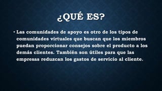 ¿QUÉ ES?
• Las comunidades de apoyo es otro de los tipos de
comunidades virtuales que buscan que los miembros
puedan proporcionar consejos sobre el producto a los
demás clientes. También son útiles para que las
empresas reduzcan los gastos de servicio al cliente.
 
