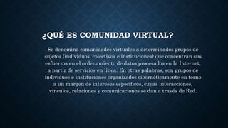 ¿QUÉ ES COMUNIDAD VIRTUAL?
Se denomina comunidades virtuales a determinados grupos de
sujetos (individuos, colectivos e instituciones) que concentran sus
esfuerzos en el ordenamiento de datos procesados en la Internet,
a partir de servicios en línea. En otras palabras, son grupos de
individuos e instituciones organizados cibernéticamente en torno
a un margen de intereses específicos, cuyas interacciones,
vínculos, relaciones y comunicaciones se dan a través de Red.
 