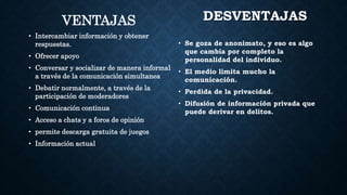 VENTAJAS
• Intercambiar información y obtener
respuestas.
• Ofrecer apoyo
• Conversar y socializar de manera informal
a través de la comunicación simultanea
• Debatir normalmente, a través de la
participación de moderadores
• Comunicación continua
• Acceso a chats y a foros de opinión
• permite descarga gratuita de juegos
• Información actual
DESVENTAJAS
• Se goza de anonimato, y eso es algo
que cambia por completo la
personalidad del individuo.
• El medio limita mucho la
comunicación.
• Perdida de la privacidad.
• Difusión de información privada que
puede derivar en delitos.
 