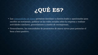 ¿QUÉ ES?
• Las comunidades de marca permiten movilizar a clientes leales y apasionados para
escribir un testimonio, publicar en las redes sociales sobre la empresa y realizar
actividades similares, generalmente a cambio de recompensas.
• Generalmente, las comunidades de promotores de marca sirven para potenciar el
boca a boca positivo.
 