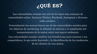 ¿QUÉ ES?
Las comunidades sociales son uno de los tipos más comunes de
comunidades online. Incluyen Twitter, Facebook, Instagram y diversas
redes sociales.
Generalmente las marcas hacen uso de las comunidades sociales para
los objetivos de marketing, la difusión de noticias y la ampliación del
reconocimiento de la marca entre una mayor audiencia.
Las comunidades sociales también son beneficiosas para rastrear a los
competidores, lo que están haciendo y la identificación de las tendencias
de los clientes de una marca.
 