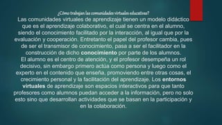 ¿Cómotrabajanlas comunidades virtuales educativas?
Las comunidades virtuales de aprendizaje tienen un modelo didáctico
que es el aprendizaje colaborativo, el cual se centra en el alumno,
siendo el conocimiento facilitado por la interacción, al igual que por la
evaluación y cooperación. Entretanto el papel del profesor cambia, pues
de ser el transmisor de conocimiento, pasa a ser el facilitador en la
construcción de dicho conocimiento por parte de los alumnos.
El alumno es el centro de atención, y el profesor desempeña un rol
decisivo, sin embargo primero actúa como persona y luego como el
experto en el contenido que enseña, promoviendo entre otras cosas, el
crecimiento personal y la facilitación del aprendizaje. Los entornos
virtuales de aprendizaje son espacios interactivos para que tanto
profesores como alumnos puedan acceder a la información, pero no solo
esto sino que desarrollan actividades que se basan en la participación y
en la colaboración.
 