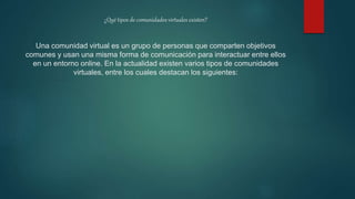 ¿Qué tipos de comunidades virtuales existen?
Una comunidad virtual es un grupo de personas que comparten objetivos
comunes y usan una misma forma de comunicación para interactuar entre ellos
en un entorno online. En la actualidad existen varios tipos de comunidades
virtuales, entre los cuales destacan los siguientes:
 