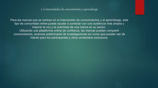 2. Comunidades de conocimiento y aprendizaje
Para las marcas que se centran en el intercambio de conocimientos y el aprendizaje, este
tipo de comunidad online puede ayudar a conectar con una audiencia más amplia y
mejorar la voz y la autoridad de una marca en su sector.
Utilizando una plataforma online de confianza, las marcas pueden compartir
conocimientos, avances preliminares de investigaciones en curso que puedan ser de
interés para los participantes y otros contenidos exclusivos.
 