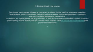 6. Comunidades de interés
Este tipo de comunidades virtuales se centran en un interés, hobby, pasión o una marca específica.
Generalmente, en las comunidades de interés se busca generar dinámicas divertidas con contenido
atractivo que pueda entretener a los miembros.
Por ejemplo, los vídeos pueden ser muy eficaces a la hora de crear estas comunidades. Puedes publicar tu
propio vídeo y motivar a otros para que también suban vídeos o crear grupos de discusión virtuales para
promover la interacción
.
 