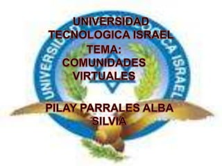 UNIVERSIDAD TECNOLOGICA ISRAEL TEMA: COMUNIDADES VIRTUALES PILAY PARRALES ALBA SILVIA 
