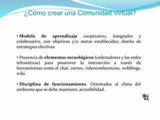 ¿Cómo crear una Comunidad Virtual?
• Modelo de aprendizaje cooperativo, integrador y
colaborativo, con objetivos y/o metas establecidos; diseño de
estrategias efectivas.
• Presencia de elementos tecnológicos (ordenadores y las redes
telemáticas) para promover la interacción a través de
herramientas como el chat, correo, videoconferencias, webblogs,
wiki.
• Disciplina de funcionamiento. Orientadas al clima del
ambiente que se debe mantener, accesibilidad.
 