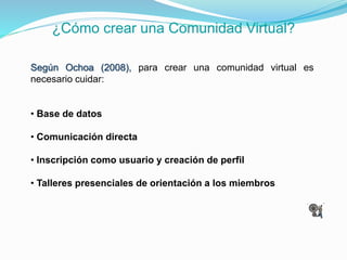 ¿Cómo crear una Comunidad Virtual?
Según Ochoa (2008), para crear una comunidad virtual es
necesario cuidar:
• Base de datos
• Comunicación directa
• Inscripción como usuario y creación de perfil
• Talleres presenciales de orientación a los miembros
 