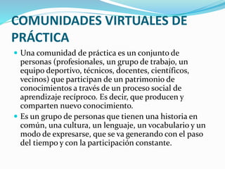 COMUNIDADES VIRTUALES DE
PRÁCTICA
 Una comunidad de práctica es un conjunto de
personas (profesionales, un grupo de trabajo, un
equipo deportivo, técnicos, docentes, científicos,
vecinos) que participan de un patrimonio de
conocimientos a través de un proceso social de
aprendizaje recíproco. Es decir, que producen y
comparten nuevo conocimiento.
 Es un grupo de personas que tienen una historia en
común, una cultura, un lenguaje, un vocabulario y un
modo de expresarse, que se va generando con el paso
del tiempo y con la participación constante.
 