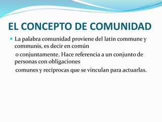EL CONCEPTO DE COMUNIDAD
 La palabra comunidad proviene del latín commune y
communis, es decir en común
o conjuntamente. Hace referencia a un conjunto de
personas con obligaciones
comunes y recíprocas que se vinculan para actuarlas.
 