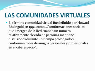 LAS COMUNIDADES VIRTUALES
 El término comunidad virtual fue definido por Howard
Rheingold en 1994 como …”conformaciones sociales
que emergen de la Red cuando un número
relativamente elevado de personas mantiene
discusiones durante un tiempo prolongado y
conforman redes de amigos personales y profesionales
en el ciberespacio".
 