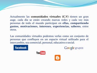 Actualmente las comunidades virtuales (C.V) tienen un gran
auge, cada día se están creando nuevas redes y cada vez más
personas de todo el mundo participan en ellas, compartiendo
gustos, motivaciones, intereses, experiencias, saberes, entre
otros.
Las comunidades virtuales podemos verlas como un conjunto de
personas que confluyen en un espacio virtual utilizado para el
intercambio, sea comercial, personal, educativo o social.
 