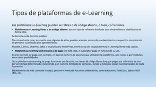 Tipos de plataformas de e-Learning
Las plataformas e-Learning pueden ser libres o de código abierto, o bien, comerciales.
• Plataformas e-Learning libres o de código abierto: son un tipo de software diseñado para desarrollarse y distribuirse de
forma libre.
Su licencia es de dominio público.
Sí es importante tener en cuenta que, algunas de ellas, pueden acarrear costes de mantenimiento o requerir la contratación
de personal cualificado para aprovecharlas.
Moodle, Canvas, Chamilo, Sakai o los LMS para WordPress, entre otras son las plataformas e-Learning libres más usadas.
• Plataformas elearning comerciales o de pago: en este caso, el suscriptor paga en función de su uso.
En este sentido, se paga, por ejemplo, en base al número de alumnos que utilizarán la plataforma, por cursos o por módulos,
entre otras posibilidades.
Otras plataformas elearning de pago funcionan por licencia; no tienen el código libre y hay que pagar por la licencia de uso
por un tiempo determinado, incluyendo a un número ilimitado de personas, cursos y módulos, según las necesidades de cada
formación.
BlackBoard es la más conocida y usada, pero en el mercado hay otras alternativas, como educativa, FirstClass, Saba o NEO
LMS, etc.
 