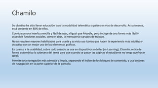 Chamilo
Su objetivo ha sido llevar educación bajo la modalidad telemática a países en vías de desarrollo. Actualmente,
está presente en 80% de ellos.
Cuenta con una interfaz sencilla y fácil de usar, al igual que Moodle, pero incluye de una forma más fácil y
accesible funciones sociales, como el chat, la mensajería y grupos de trabajo.
No se requiere mayores habilidades para usarla y su vista usa íconos que hacen la experiencia más intuitiva y
atractiva con un mejor uso de los elementos gráficos.
En cuanto a la usabilidad, sobre todo cuando se usa en dispositivos móviles (m-Learning), Chamilo, retira de
forma automática la cabecera del tema para que cuando se pasan las páginas el estudiante no tenga que hacer
scroll.
Permite una navegación más cómoda y limpia, separando el índice de los bloques de contenido, y usa botones
de navegación en la parte superior de la pantalla.
 