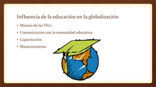 Influencia de la educación en la globalización
• Manejo de las TICs
• Comunicación con la comunidad educativa
• Capacitaci...