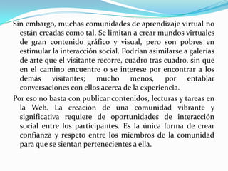 Sin embargo, muchas comunidades de aprendizaje virtual no
están creadas como tal. Se limitan a crear mundos virtuales
de gran contenido gráfico y visual, pero son pobres en
estimular la interacción social. Podrían asimilarse a galerías
de arte que el visitante recorre, cuadro tras cuadro, sin que
en el camino encuentre o se interese por encontrar a los
demás visitantes; mucho menos, por entablar
conversaciones con ellos acerca de la experiencia.
Por eso no basta con publicar contenidos, lecturas y tareas en
la Web. La creación de una comunidad vibrante y
significativa requiere de oportunidades de interacción
social entre los participantes. Es la única forma de crear
confianza y respeto entre los miembros de la comunidad
para que se sientan pertenecientes a ella.
 