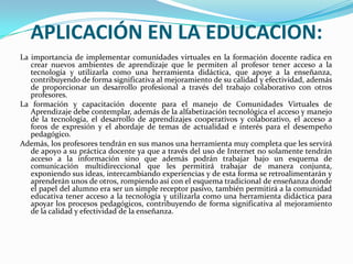 APLICACIÓN EN LA EDUCACION:
La importancia de implementar comunidades virtuales en la formación docente radica en
crear nuevos ambientes de aprendizaje que le permiten al profesor tener acceso a la
tecnología y utilizarla como una herramienta didáctica, que apoye a la enseñanza,
contribuyendo de forma significativa al mejoramiento de su calidad y efectividad, además
de proporcionar un desarrollo profesional a través del trabajo colaborativo con otros
profesores.
La formación y capacitación docente para el manejo de Comunidades Virtuales de
Aprendizaje debe contemplar, además de la alfabetización tecnológica el acceso y manejo
de la tecnología, el desarrollo de aprendizajes cooperativos y colaborativo, el acceso a
foros de expresión y el abordaje de temas de actualidad e interés para el desempeño
pedagógico.
Además, los profesores tendrán en sus manos una herramienta muy completa que les servirá
de apoyo a su práctica docente ya que a través del uso de Internet no solamente tendrán
acceso a la información sino que además podrán trabajar bajo un esquema de
comunicación multidireccional que les permitirá trabajar de manera conjunta,
exponiendo sus ideas, intercambiando experiencias y de esta forma se retroalimentarán y
aprenderán unos de otros, rompiendo así con el esquema tradicional de enseñanza donde
el papel del alumno era ser un simple receptor pasivo, también permitirá a la comunidad
educativa tener acceso a la tecnología y utilizarla como una herramienta didáctica para
apoyar los procesos pedagógicos, contribuyendo de forma significativa al mejoramiento
de la calidad y efectividad de la enseñanza.
 