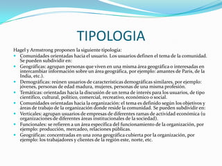  TIPOLOGIAHagel y Armstrong proponen la siguiente tipología: Comunidades orientadas hacia el usuario. Los usuarios definen el tema de la comunidad. Se pueden subdividir en: Geográficas: agrupan personas que viven en una misma área geográfica o interesadas en intercambiar información sobre un área geográfica, por ejemplo: amantes de Paris, de la India, etc.).Demográficas: reúnen usuarios de características demográficas similares, por ejemplo: jóvenes, personas de edad madura, mujeres, personas de una misma profesión. Temáticas: orientadas hacia la discusión de un tema de interés para los usuarios, de tipo científico, cultural, político, comercial, recreativo, económico o social. Comunidades orientadas hacia la organización: el tema es definido según los objetivos y áreas de trabajo de la organización donde reside la comunidad. Se pueden subdividir en: Verticales: agrupan usuarios de empresas de diferentes ramas de actividad económica (u organizaciones de diferentes áreas institucionales de la sociedad). Funcionales: se refieren a un área específica del funcionamiento de la organización, por ejemplo: producción, mercadeo, relaciones públicas. Geográficas: concentradas en una zona geográfica cubierta por la organización, por ejemplo: los trabajadores y clientes de la región este, norte, etc.  