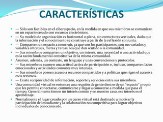 CARACTERÍSTICAS— Sólo son factibles en el ciberespacio, en la medida en que sus miembros se comunican en un espacio creado con recursos electrónicos.— Su modelo de organización es horizontal o plana, sin estructuras verticales, dado que la información y el conocimiento se construye a partir de la reflexión conjunta.— Comparten un espacio a construir, ya que son los participantes, con sus variados y variables intereses, metas y tareas, los que dan sentido a la comunidad.— Sus miembros comparten un objetivo, un interés, una necesidad o una actividad que es la razón fundamental constitutiva de la misma comunidad.Asumen, además, un contexto, un lenguaje y unas convenciones y protocolos.— Sus miembros asumen una actitud activa de participación e, incluso, comparten lazos emocionales y actividades comunes muy intensas.— Sus miembros poseen acceso a recursos compartidos y a políticas que rigen el acceso a esos recursos.— Existe reciprocidad de información, soporte y servicios entre sus miembros.Una comunidad virtual es entonces una reunión de gente dentro de un "espacio" propio que les permite conectarse, comunicarse y llegar a conocerse a medida que pasa el tiempo. Generalmente tienen un interés común y en nuestro caso, ese interés es el aprendizaje.Normalmente el lugar creado por un curso virtual está destinado a motivar la participación del estudiante y la colaboración no competitiva para lograr objetivos individuales de conocimiento.