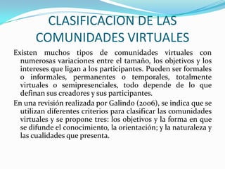 CLASIFICACION DE LAS COMUNIDADES VIRTUALESExisten muchos tipos de comunidades virtuales con numerosas variaciones entre el tamaño, los objetivos y los intereses que ligan a los participantes. Pueden ser formales o informales, permanentes o temporales, totalmente virtuales o semipresenciales, todo depende de lo que definan sus creadores y sus participantes.En una revisión realizada por Galindo (2006), se indica que se utilizan diferentes criterios para clasificar las comunidades virtuales y se propone tres: los objetivos y la forma en que se difunde el conocimiento, la orientación; y la naturaleza y las cualidades que presenta. 
