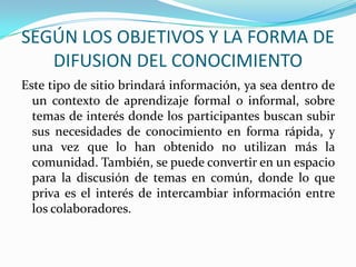 SEGÚN LOS OBJETIVOS Y LA FORMA DE DIFUSION DEL CONOCIMIENTOEste tipo de sitio brindará información, ya sea dentro de un contexto de aprendizaje formal o informal, sobre temas de interés donde los participantes buscan subir sus necesidades de conocimiento en forma rápida, y una vez que lo han obtenido no utilizan más la comunidad. También, se puede convertir en un espacio para la discusión de temas en común, donde lo que priva es el interés de intercambiar información entre los colaboradores.