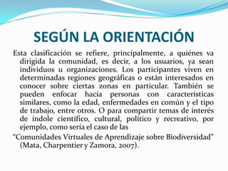 SEGÚN LA ORIENTACIÓNEsta clasificación se refiere, principalmente, a quiénes va dirigida la comunidad, es decir, a los usuarios, ya sean individuos u organizaciones. Los participantes viven en determinadas regiones geográficas o están interesados en conocer sobre ciertas zonas en particular. También se pueden enfocar hacia personas con características similares, como la edad, enfermedades en común y el tipo de trabajo, entre otros. O para compartir temas de interés de índole científico, cultural, político y recreativo, por ejemplo, como sería el caso de las“Comunidades Virtuales de Aprendizaje sobre Biodiversidad” (Mata, Charpentier y Zamora, 2007).