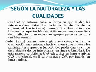 SEGÚN LA NATURALEZA Y LAS CUALIDADESEstas CVA se enfocan hacia la forma en que se dan las interrelaciones entre los participantes dentro de la comunidad. Gairín (2006) presenta otra clasificación con base en dos aspectos básicos: si tienen su base en una lista de distribución o en redes que agrupan personas con una temática común.Carlén (2002) por su parte sugiere seis categorías en una clasificación más enfocada hacia el interés que mueve a los participantes a aprender (educativo o profesional) y el tipo de ambiente donde interactúan (en línea o bimodal). De esta manera se obtiene: CVA educativa, en línea o mixta; CVA profesional, en línea o mixta; y CVA por interés, en línea o mixta.