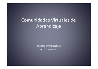 Comunidades Virtuales de
     Aprendizaje


       Ignacio Mendiguchía
         IES “La Madraza”
 