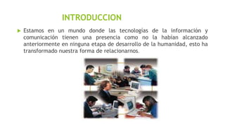 INTRODUCCION


Estamos en un mundo donde las tecnologías de la información y
comunicación tienen una presencia como no la habían alcanzado
anteriormente en ninguna etapa de desarrollo de la humanidad, esto ha
transformado nuestra forma de relacionarnos.

 