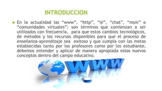 INTRODUCCION


En la actualidad las “www”, “http”, “@”, “chat”, “msm” o
“comunidades virtuales”; son términos que comienzan a ser
utilizados con frecuencia, para que estos cambios tecnológicos,
de métodos y los recursos disponibles para que el proceso de
enseñanza-aprendizaje sea exitoso y que cumpla con las metas
establecidas tanto por los profesores como por los estudiante,
debemos entender y aplicar de manera apropiada estos nuevos
conceptos dentro del campo educativo.

 