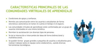 CARACTERISTICAS PRINCIPALES DE LAS
COMUNIDADES VIRTRUALES DE APRENDIZAJE


Condiciones de apoyo y confianza.



Permite una comunicación entre los usuarios o estudiantes de forma
sincrónica o asincrónica sin tomar en cuenta el tiempo ni el espacio.



Las comunidades virtuales de aprendizaje están conformadas por un grupo de
usuarios interesados en una misma temática.



Permiten la socialización con diversos tipos de personas.



Se da la interacción e intercambio de ideas de forma bidireccional y
multidireccional.



Se pueden formar grupos grandes o pequeños de usuarios o estudiantes para
realizar trabajos tanto en equipo como colaborativos, usando diversas
herramientas tecnológicas.

 