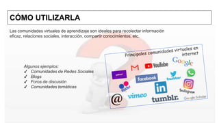 CÓMO UTILIZARLA
Las comunidades virtuales de aprendizaje son ideales para recolectar información
eficaz, relaciones sociales, interacción, compartir conocimientos, etc.
Algunos ejemplos:
✔ Comunidades de Redes Sociales
✔ Blogs
✔ Foros de discusión
✔ Comunidades temáticas
 