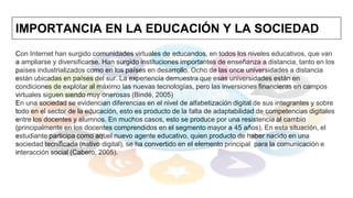 IMPORTANCIA EN LA EDUCACIÓN Y LA SOCIEDAD
Con Internet han surgido comunidades virtuales de educandos, en todos los niveles educativos, que van
a ampliarse y diversificarse. Han surgido instituciones importantes de enseñanza a distancia, tanto en los
países industrializados como en los países en desarrollo. Ocho de las once universidades a distancia
están ubicadas en países del sur. La experiencia demuestra que esas universidades están en
condiciones de explotar al máximo las nuevas tecnologías, pero las inversiones financieras en campos
virtuales siguen siendo muy onerosas (Bindé, 2005)
En una sociedad se evidencian diferencias en el nivel de alfabetización digital de sus integrantes y sobre
todo en el sector de la educación, esto es producto de la falta de adaptabilidad de competencias digitales
entre los docentes y alumnos. En muchos casos, esto se produce por una resistencia al cambio
(principalmente en los docentes comprendidos en el segmento mayor a 45 años). En esta situación, el
estudiante participa como aquel nuevo agente educativo, quien producto de haber nacido en una
sociedad tecnificada (nativo digital), se ha convertido en el elemento principal para la comunicación e
interacción social (Cabero, 2005).
 