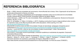 REFERENCIA BIBLIOGRÁFICA
∙ Bindé, J. (2005). Hacia las sociedades del conocimiento: Informe Mundial de la Unesco. París: Organización de las Naciones
Unidas para la Educación la Ciencia y la Cultura.
∙ Borrás, O. (2017). Técnicas y metodologías para el aprendizaje cooperativo ubicuo en la construcción de comunidades
virtuales mediante MOOC [TESIS Doctoral]. Universidad Politécnica de Madrid, Madrid.
∙ Cabero-Almenara, J. (2005). Las TIC y las universidades: Retos, posibilidades y preocupaciones. Revista de la Educación
Superior, 34(135), 77-100.
∙ Chen, B., de Noyelles, A., Patton, K. & Zydney, J. (2017). Creating a community of inquiry in large-enrollment online courses:
An exploratory study on the effect of protocols within online discussions. Online Learning, 21(1). DOI:
http://dx.doi.org/10.24059/olj.v21i1.816
∙ EDUCACIÓN 3.0 (26 de marzo de 2020) Comunidades Virtuales de Aprendizaje: pedagogías emergentes para el
confinamiento (I) https://www.educaciontrespuntocero.com/noticias/comunidades-virtuales-de-aprendizaje/
∙ Sánchez, Y. (junio de 2016). ¿Qué son las comunidades virtuales de aprendizaje?. Lifeder. Recuperado de
https://www.lifeder.com/comunidades-virtuales-aprendizaje/.
∙ Ortiz, M.(2017). Comunidad virtual de aprendizaje y motivación académica en estudiantes de posgrados. Corporación
Universitaria Minuto de Dios.
∙ Salinas Jesús (s.f) Comunidades Virtuales de Aprendizaje. https://www.centrocp.com/comunidades-virtuales-de-aprendizaje/
∙ Palacios, I., Alonso, R., Cal, M.,, Calvo, Y.,, Fernández, F., Gómez, L., López, P., Rodríguez, Y., & Ramón J.(2019).
Diccionario electrónico de enseñanza y aprendizaje de lenguas. (Disponible en línea en
https://www.dicenlen.eu/es/diccionario/entradas/entorno-virtual-aprendizaje, con fecha de acceso 27/08/2021).
 